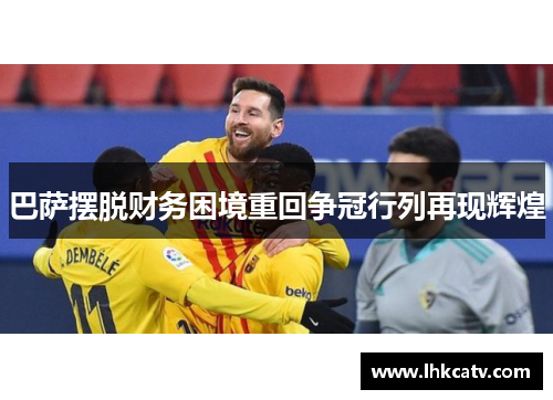 巴萨摆脱财务困境重回争冠行列再现辉煌
